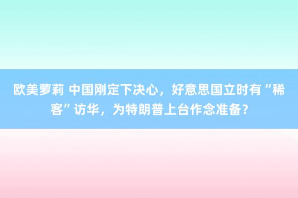 欧美萝莉 中国刚定下决心，好意思国立时有“稀客”访华，为特朗普上台作念准备？