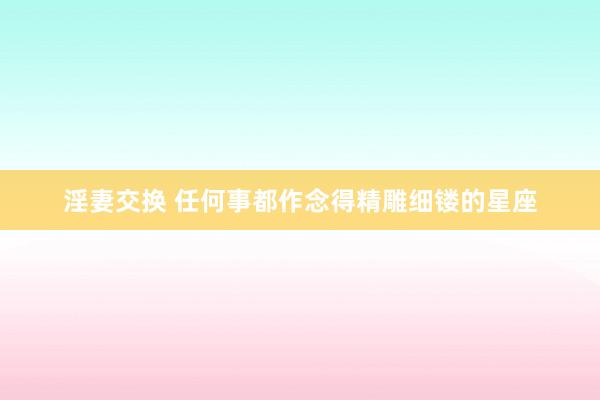 淫妻交换 任何事都作念得精雕细镂的星座