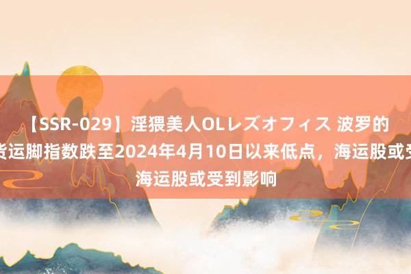【SSR-029】淫猥美人OLレズオフィス 波罗的海干散货运脚指数跌至2024年4月10日以来低点，海运股或受到影响