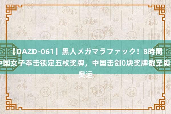 【DAZD-061】黒人メガマラファック！8時間 中国女子拳击锁定五枚奖牌，中国击剑0块奖牌截至奥运