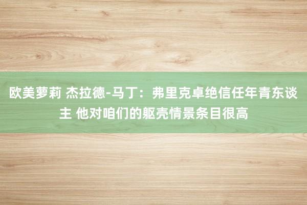 欧美萝莉 杰拉德-马丁：弗里克卓绝信任年青东谈主 他对咱们的躯壳情景条目很高