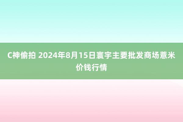 C神偷拍 2024年8月15日寰宇主要批发商场薏米价钱行情