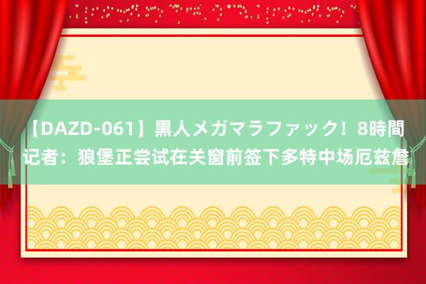 【DAZD-061】黒人メガマラファック！8時間 记者：狼堡正尝试在关窗前签下多特中场厄兹詹