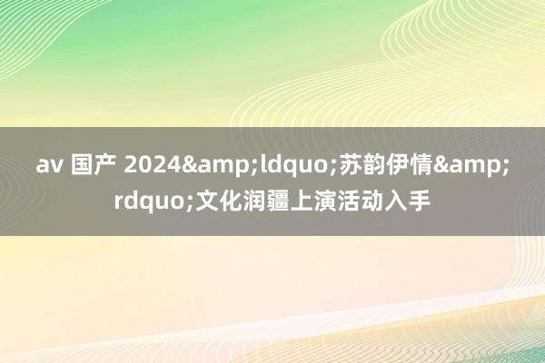 av 国产 2024&ldquo;苏韵伊情&rdquo;文化润疆上演活动入手