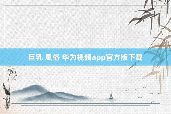 巨乳 風俗 华为视频app官方版下载