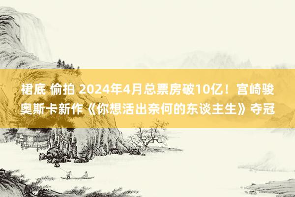裙底 偷拍 2024年4月总票房破10亿！宫崎骏奥斯卡新作《你想活出奈何的东谈主生》夺冠