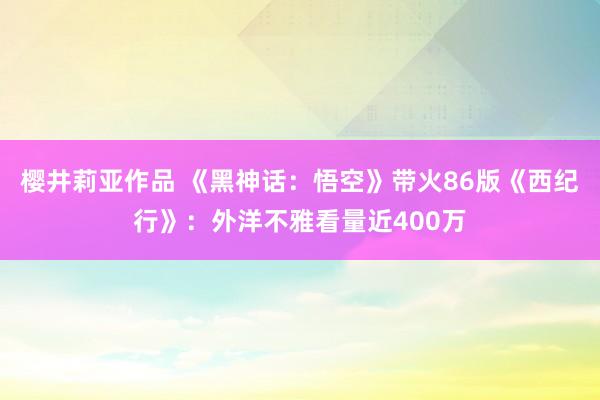 樱井莉亚作品 《黑神话：悟空》带火86版《西纪行》：外洋不雅看量近400万