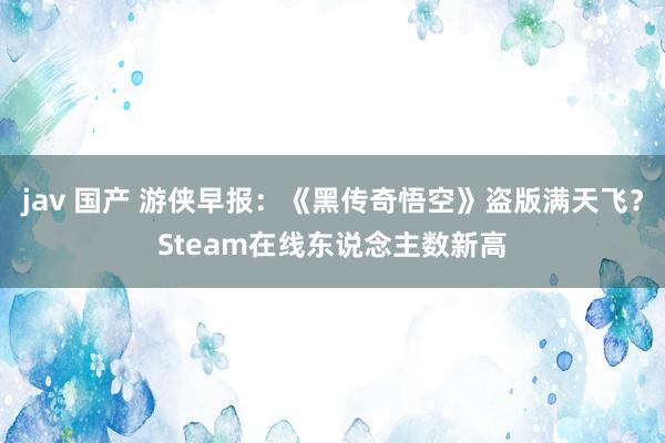 jav 国产 游侠早报：《黑传奇悟空》盗版满天飞？Steam在线东说念主数新高