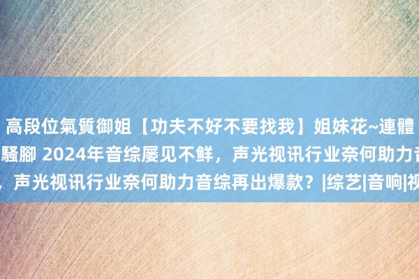 高段位氣質御姐【功夫不好不要找我】姐妹花~連體絲襪~大奶晃動~絲襪騷腳 2024年音综屡见不鲜，声光视讯行业奈何助力音综再出爆款？|综艺|音响|视听