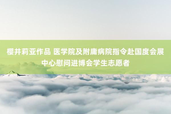 樱井莉亚作品 医学院及附庸病院指令赴国度会展中心慰问进博会学生志愿者