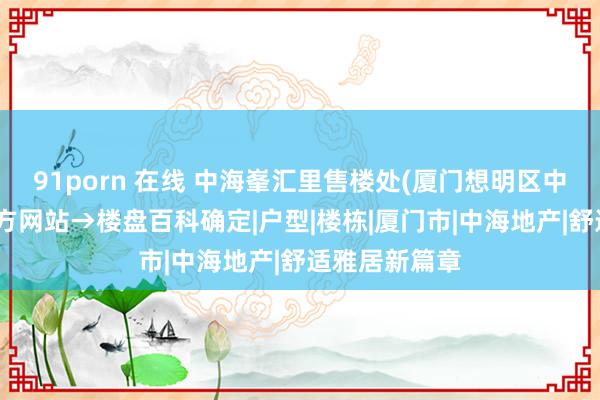 91porn 在线 中海峯汇里售楼处(厦门想明区中海峯汇里)官方网站→楼盘百科确定|户型|楼栋|厦门市|中海地产|舒适雅居新篇章