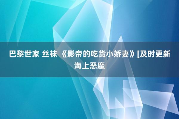 巴黎世家 丝袜 《影帝的吃货小娇妻》[及时更新海上恶魔