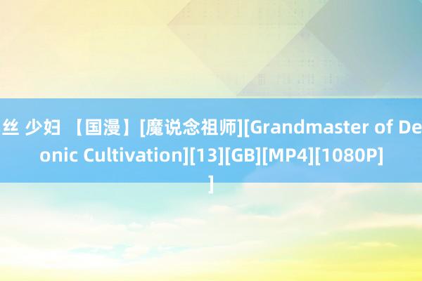 黑丝 少妇 【国漫】[魔说念祖师][Grandmaster of Demonic Cultivation][13][GB][MP4][1080P]