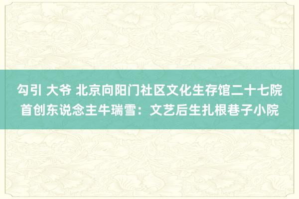 勾引 大爷 北京向阳门社区文化生存馆二十七院首创东说念主牛瑞雪：文艺后生扎根巷子小院