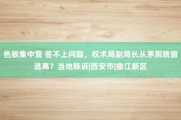 色狼集中营 答不上问题，权术局副局长从茅厕跳窗逃离？当地陈诉|西安市|曲江新区