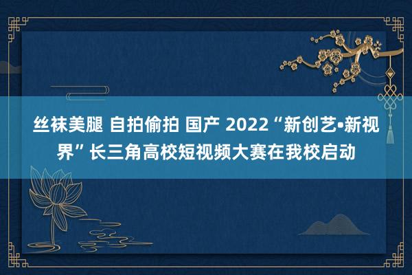 丝袜美腿 自拍偷拍 国产 2022“新创艺•新视界”长三角高校短视频大赛在我校启动