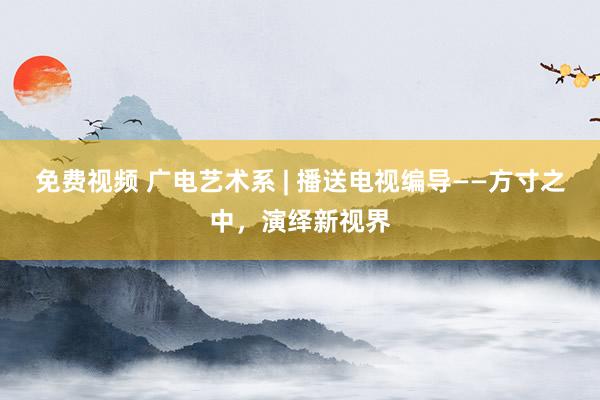 免费视频 广电艺术系 | 播送电视编导——方寸之中，演绎新视界