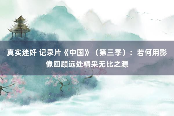 真实迷奸 记录片《中国》（第三季）：若何用影像回顾远处精采无比之源