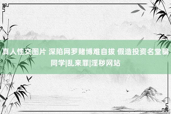 真人性交图片 深陷网罗赌博难自拔 假造投资名堂骗同学|乱来罪|淫秽网站