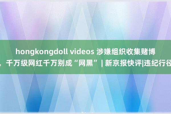 hongkongdoll videos 涉嫌组织收集赌博，千万级网红千万别成“网黑” | 新京报快评|违纪行径