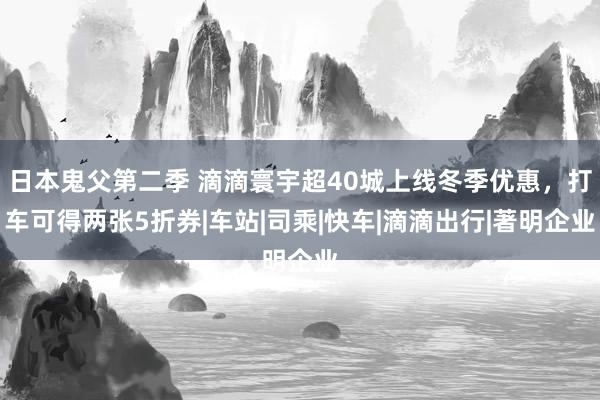 日本鬼父第二季 滴滴寰宇超40城上线冬季优惠，打车可得两张5折券|车站|司乘|快车|滴滴出行|著明企业