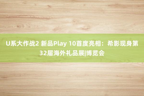 U系大作战2 新品Play 10首度亮相：希影现身第32届海外礼品展|博览会