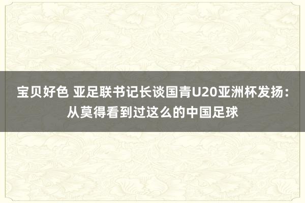 宝贝好色 亚足联书记长谈国青U20亚洲杯发扬：从莫得看到过这么的中国足球