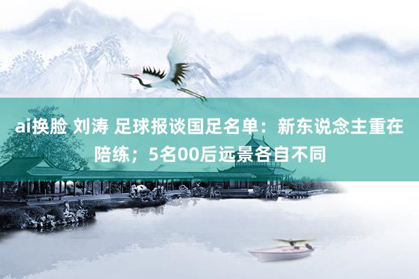 ai换脸 刘涛 足球报谈国足名单：新东说念主重在陪练；5名00后远景各自不同