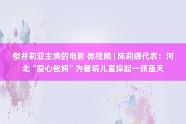 樱井莉亚主演的电影 微视频 | 陈莉娜代表：河北“爱心爸妈”为窘境儿童撑起一派蓝天