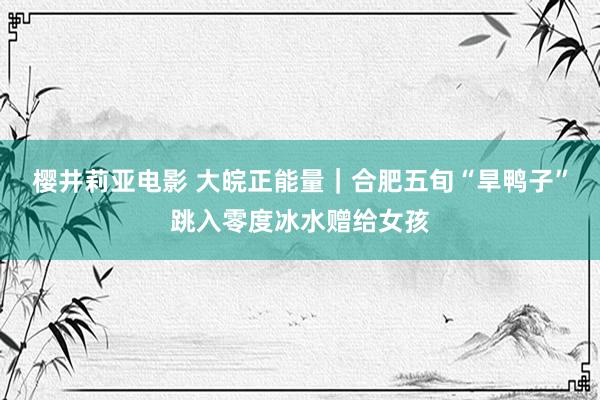 樱井莉亚电影 大皖正能量｜合肥五旬“旱鸭子”跳入零度冰水赠给女孩