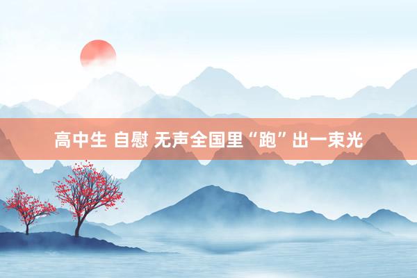 高中生 自慰 无声全国里“跑”出一束光