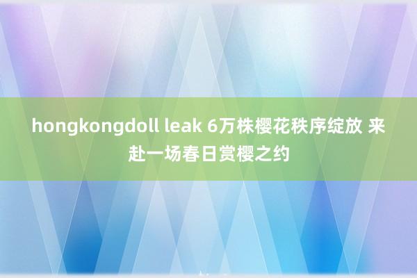 hongkongdoll leak 6万株樱花秩序绽放 来赴一场春日赏樱之约
