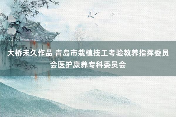 大桥未久作品 青岛市栽植技工考验教养指挥委员会医护康养专科委员会
