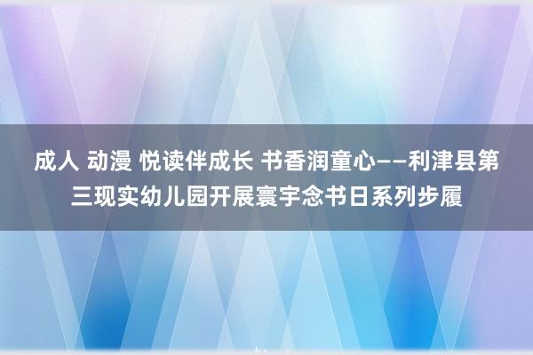 成人 动漫 悦读伴成长 书香润童心——利津县第三现实幼儿园开展寰宇念书日系列步履