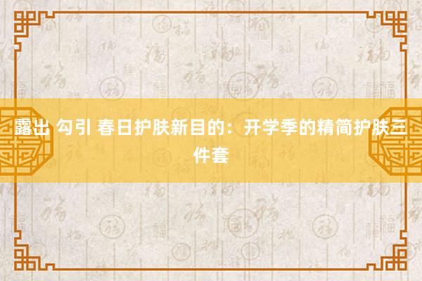 露出 勾引 春日护肤新目的：开学季的精简护肤三件套