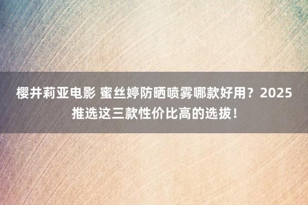樱井莉亚电影 蜜丝婷防晒喷雾哪款好用？2025推选这三款性价比高的选拔！
