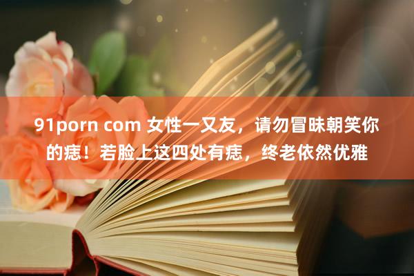91porn com 女性一又友，请勿冒昧朝笑你的痣！若脸上这四处有痣，终老依然优雅