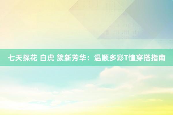 七天探花 白虎 簇新芳华：温顺多彩T恤穿搭指南