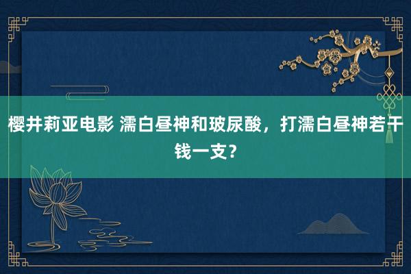 樱井莉亚电影 濡白昼神和玻尿酸，打濡白昼神若干钱一支？