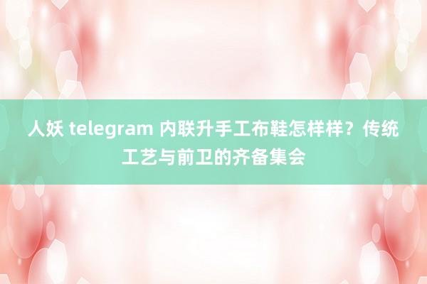 人妖 telegram 内联升手工布鞋怎样样？传统工艺与前卫的齐备集会