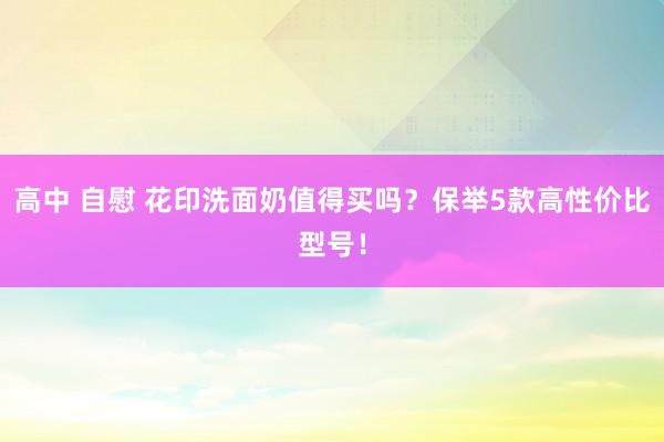 高中 自慰 花印洗面奶值得买吗？保举5款高性价比型号！