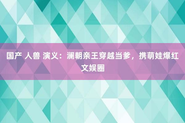国产 人兽 演义：澜朝亲王穿越当爹，携萌娃爆红文娱圈