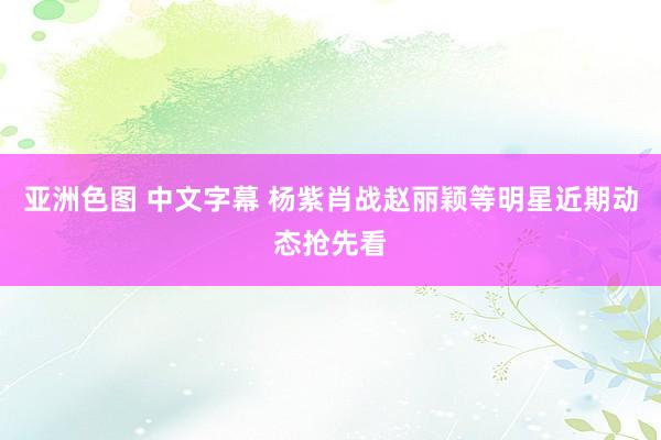 亚洲色图 中文字幕 杨紫肖战赵丽颖等明星近期动态抢先看
