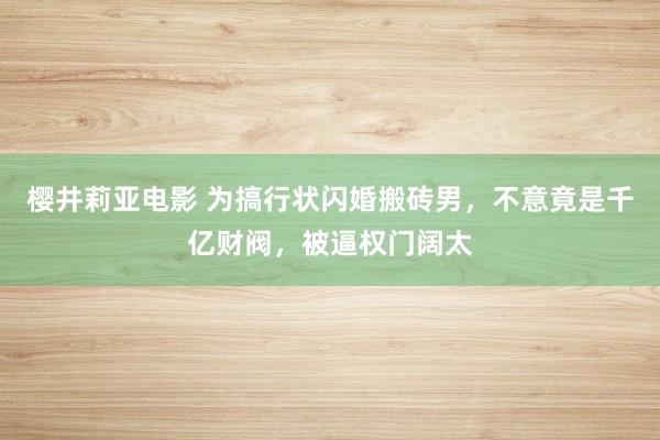 樱井莉亚电影 为搞行状闪婚搬砖男，不意竟是千亿财阀，被逼权门阔太