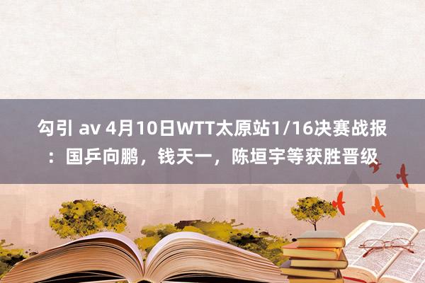 勾引 av 4月10日WTT太原站1/16决赛战报：国乒向鹏，钱天一，陈垣宇等获胜晋级