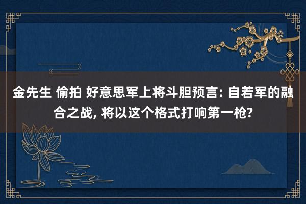 金先生 偷拍 好意思军上将斗胆预言: 自若军的融合之战， 将以这个格式打响第一枪?