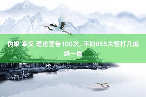 伪娘 拳交 理论警告100次， 不如055大驱打几炮绕一圈