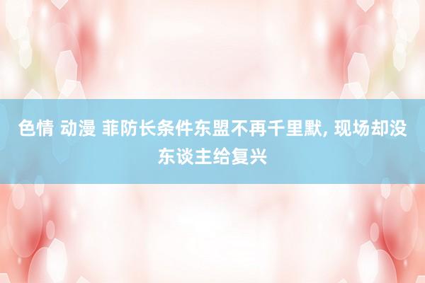 色情 动漫 菲防长条件东盟不再千里默， 现场却没东谈主给复兴