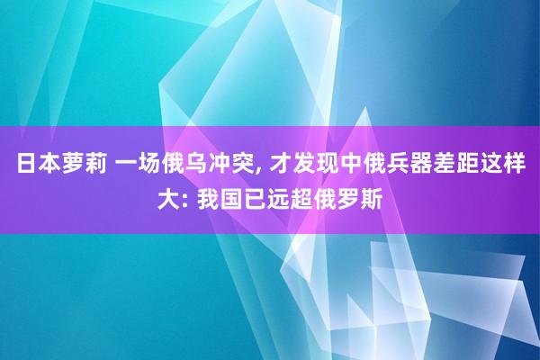 日本萝莉 一场俄乌冲突， 才发现中俄兵器差距这样大: 我国已远超俄罗斯