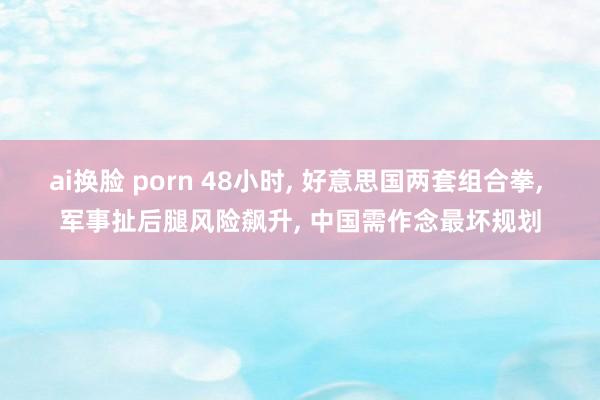 ai换脸 porn 48小时， 好意思国两套组合拳， 军事扯后腿风险飙升， 中国需作念最坏规划